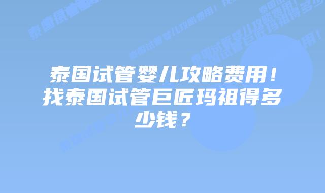 泰国试管婴儿攻略费用!找泰国试管巨匠玛祖得多少钱?