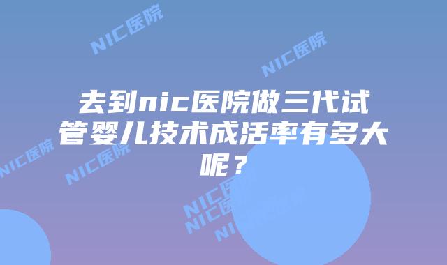 去到nic医院做三代试管婴儿技术成活率有多大呢?