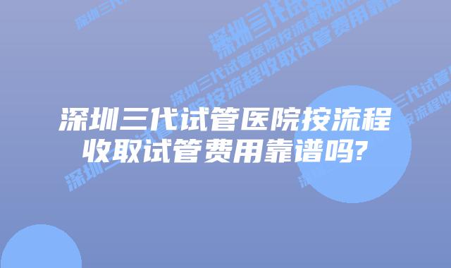 深圳三代试管医院按流程收取试管费用靠谱吗?