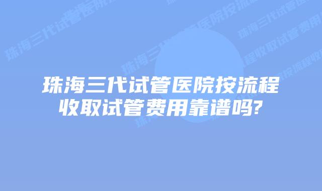 珠海三代试管医院按流程收取试管费用靠谱吗?