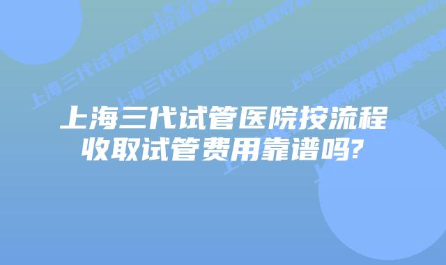 上海三代试管医院按流程收取试管费用靠谱吗?