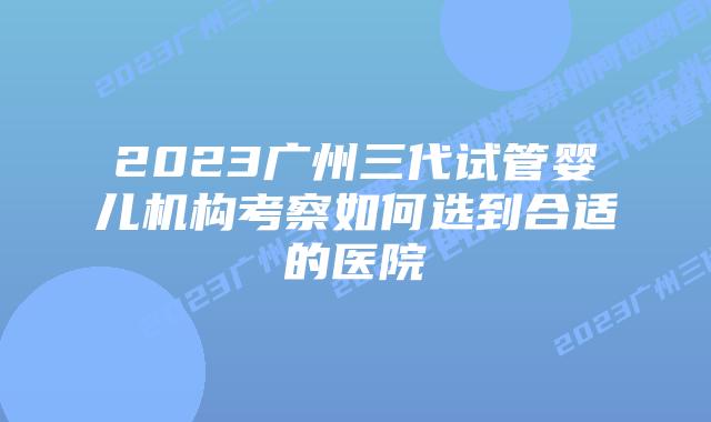 2023广州三代试管婴儿机构考察如何选到合适的医院