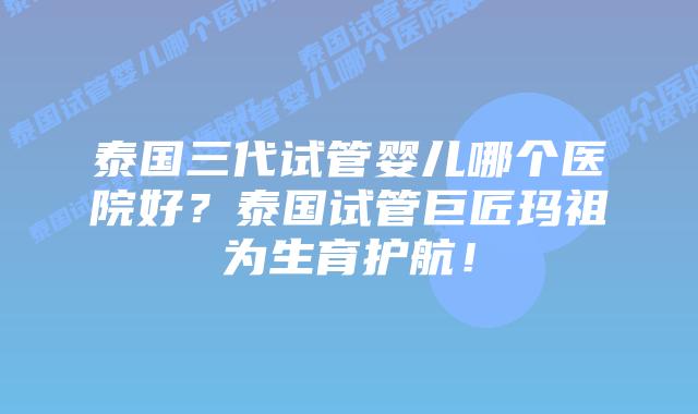 泰国三代试管婴儿哪个医院好？泰国试管巨匠玛祖为生育护航！