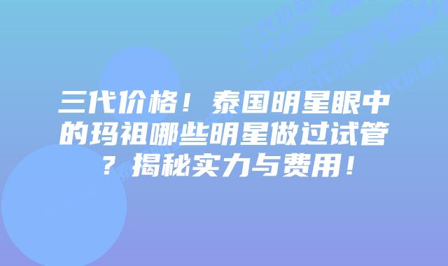 三代价格!泰国明星眼中的玛祖哪些明星做过试管?揭秘实力与费用!