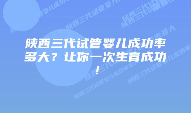 陕西三代试管婴儿成功率多大?让你一次生育成功!
