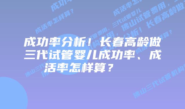 成功率分析!长春高龄做三代试管婴儿成功率、成活率怎样算?