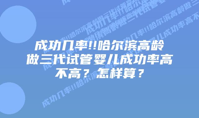 成功几率!!哈尔滨高龄做三代试管婴儿成功率高不高?怎样算?
