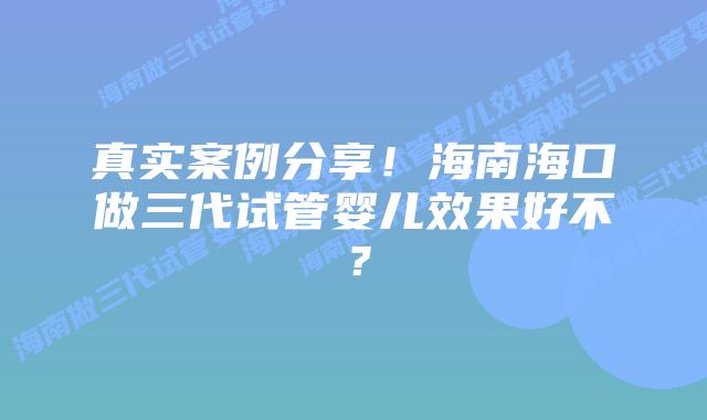 真实案例分享!海南海口做三代试管婴儿效果好不?