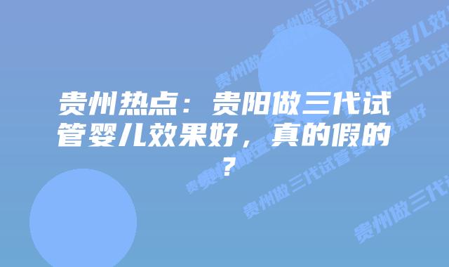 贵州热点:贵阳做三代试管婴儿效果好,真的假的?