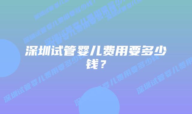深圳试管婴儿费用要多少钱?