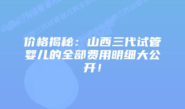价格揭秘：山西三代试管婴儿的全部费用明细大公开！