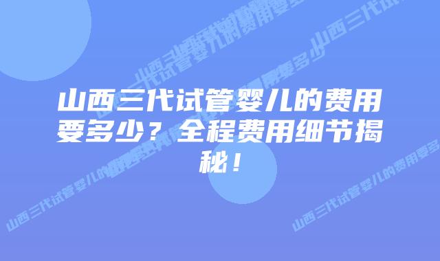 山西三代试管婴儿的费用要多少？全程费用细节揭秘！