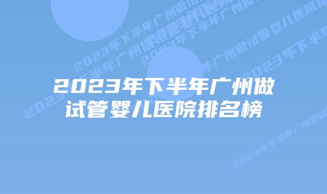 2023年下半年广州做试管婴儿医院排名榜