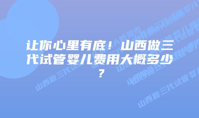 让你心里有底!山西做三代试管婴儿费用大概多少?