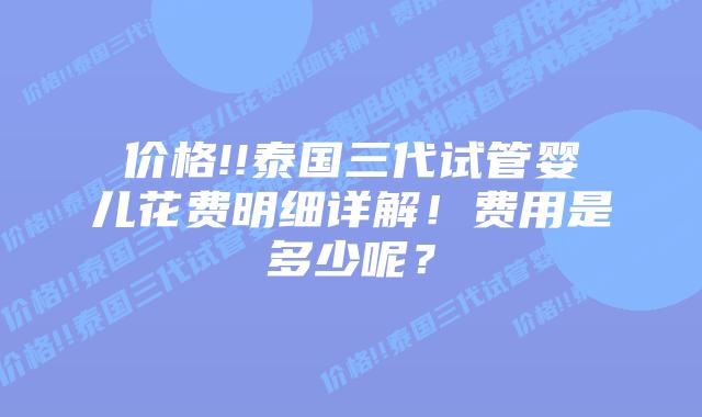 价格!!泰国三代试管婴儿花费明细详解!费用是多少呢?
