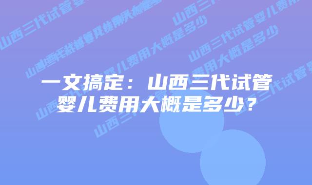 一文搞定:山西三代试管婴儿费用大概是多少?
