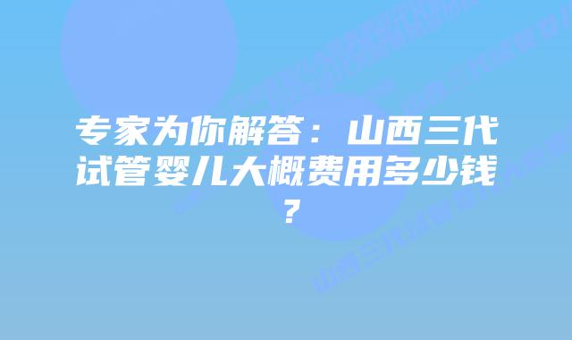 专家为你解答:山西三代试管婴儿大概费用多少钱?