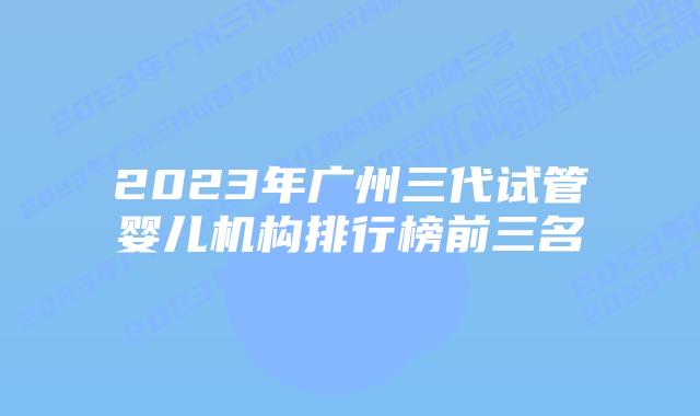 2023年广州三代试管婴儿机构排行榜前三名