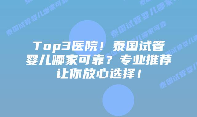 Top3医院!泰国试管婴儿哪家可靠?专业推荐让你放心选择!