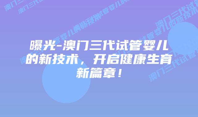 曝光-澳门三代试管婴儿的新技术,开启健康生育新篇章!