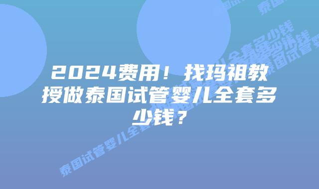 2024费用!找玛祖教授做泰国试管婴儿全套多少钱?