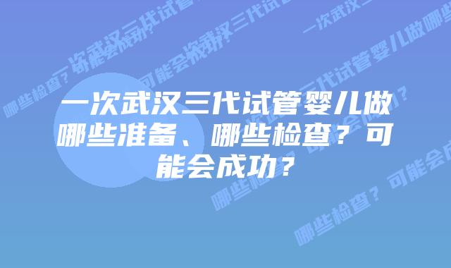 一次武汉三代试管婴儿做哪些准备、哪些检查?可能会成功?