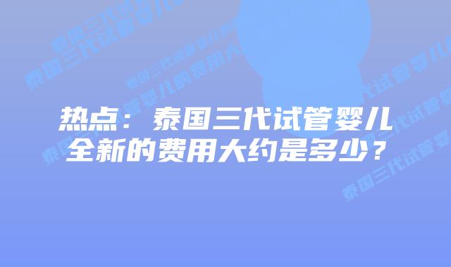 热点:泰国三代试管婴儿全新的费用大约是多少?