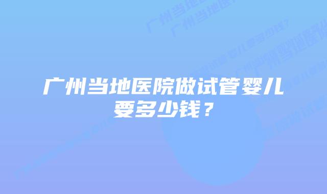 广州当地医院做试管婴儿要多少钱？