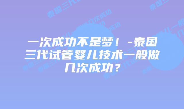 一次成功不是梦!-泰国三代试管婴儿技术一般做几次成功?