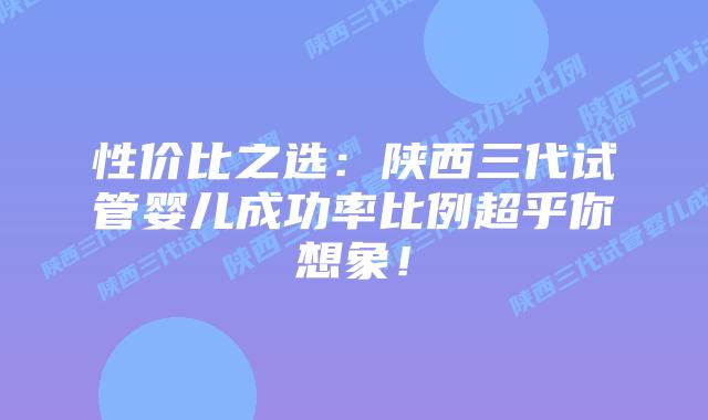 性价比之选:陕西三代试管婴儿成功率比例超乎你想象!