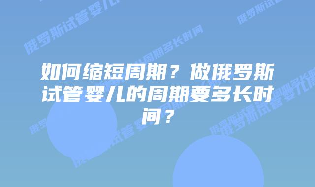 如何缩短周期？做俄罗斯试管婴儿的周期要多长时间？