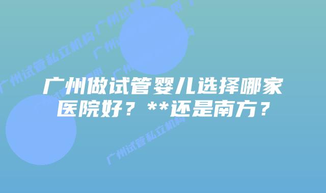 广州做试管婴儿选择哪家医院好?**还是南方?