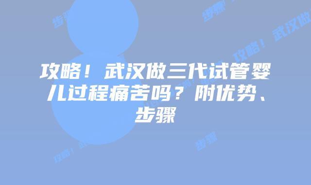 攻略!武汉做三代试管婴儿过程痛苦吗?附优势、步骤