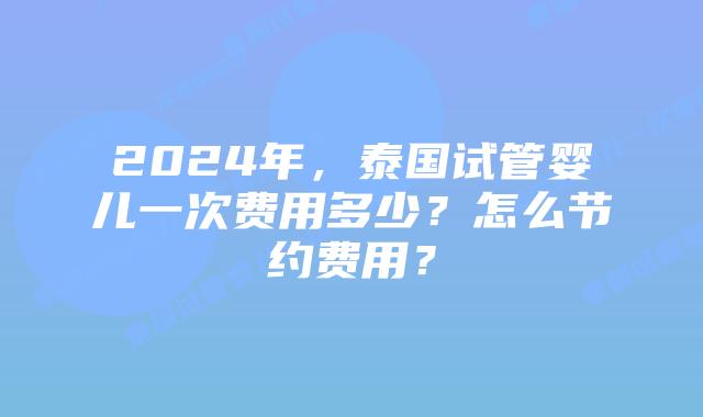 2024年,泰国试管婴儿一次费用多少?怎么节约费用?