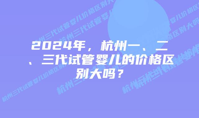 2024年,杭州一、二、三代试管婴儿的价格区别大吗?