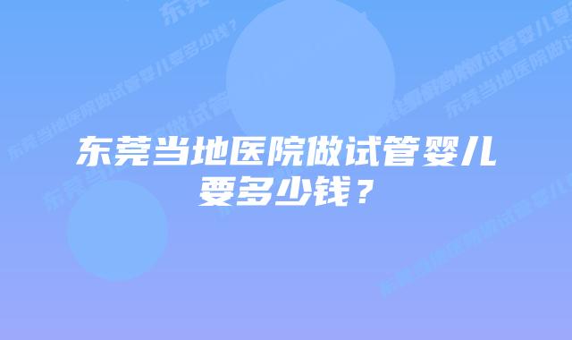东莞当地医院做试管婴儿要多少钱？