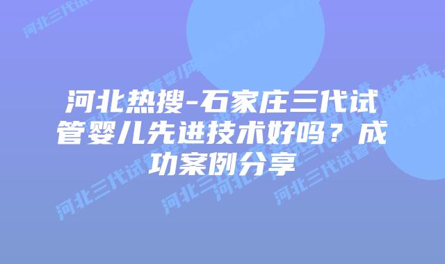 河北热搜-石家庄三代试管婴儿先进技术好吗?成功案例分享