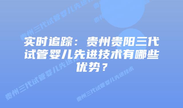 实时追踪:贵州贵阳三代试管婴儿先进技术有哪些优势?