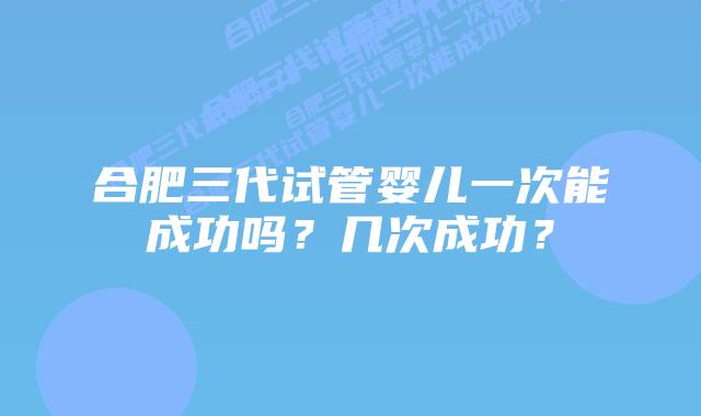 合肥三代试管婴儿一次能成功吗?几次成功?