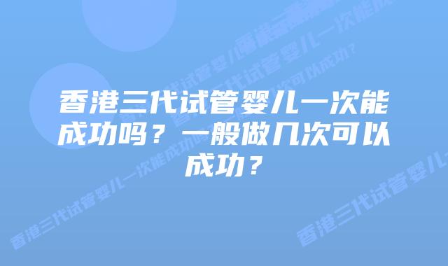 香港三代试管婴儿一次能成功吗?一般做几次可以成功?