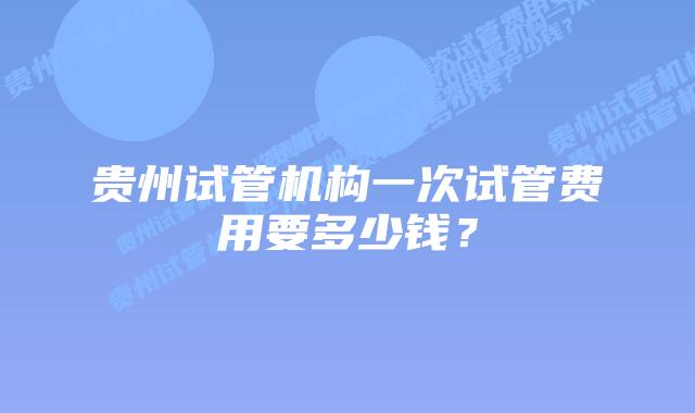 贵州试管机构一次试管费用要多少钱?