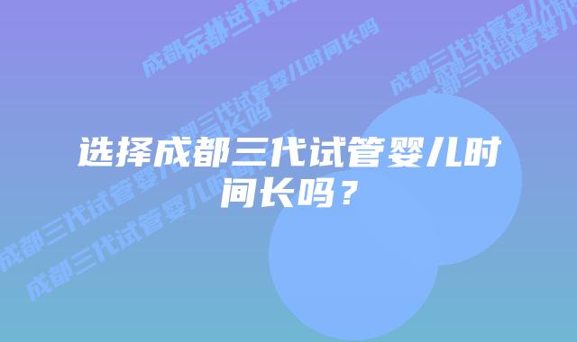 选择成都三代试管婴儿时间长吗?