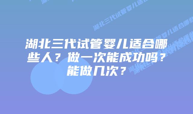 湖北三代试管婴儿适合哪些人?做一次能成功吗?能做几次?