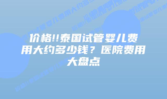 价格!!泰国试管婴儿费用大约多少钱?医院费用大盘点