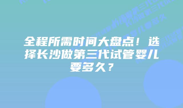 全程所需时间大盘点!选择长沙做第三代试管婴儿要多久?
