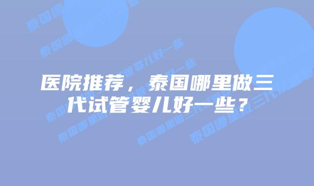 医院推荐,泰国哪里做三代试管婴儿好一些?