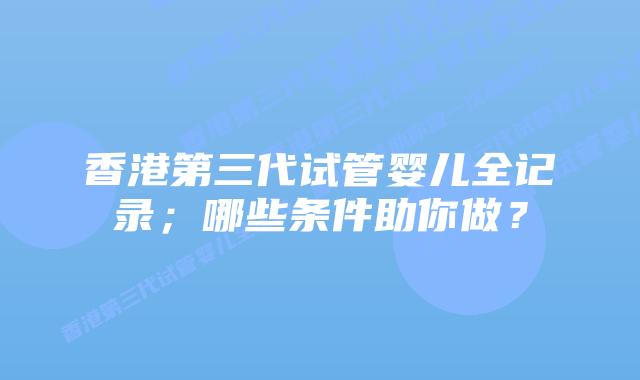 香港第三代试管婴儿全记录;哪些条件助你做?