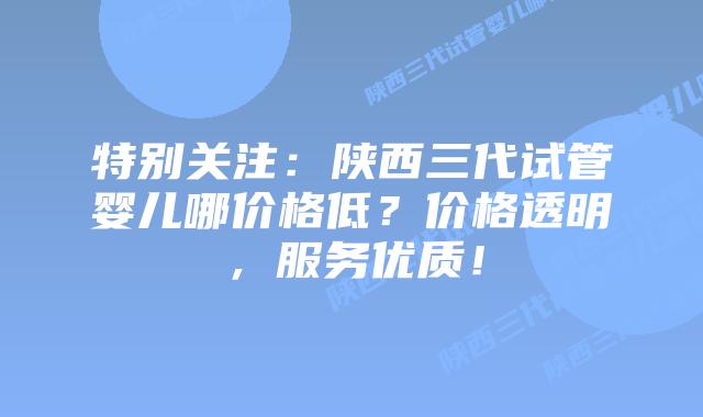 特别关注:陕西三代试管婴儿哪价格低?价格透明,服务优质!