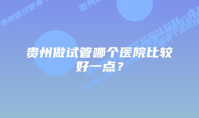 贵州做试管哪个医院比较好一点？