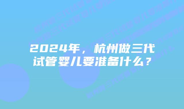 2024年,杭州做三代试管婴儿要准备什么?